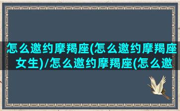 怎么邀约摩羯座(怎么邀约摩羯座女生)/怎么邀约摩羯座(怎么邀约摩羯座女生)-我的网站