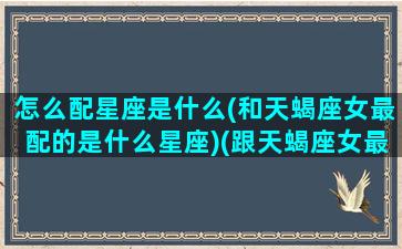 怎么配星座是什么(和天蝎座女最配的是什么星座)(跟天蝎座女最配的星座)