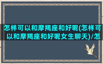 怎样可以和摩羯座和好呢(怎样可以和摩羯座和好呢女生聊天)/怎样可以和摩羯座和好呢(怎样可以和摩羯座和好呢女生聊天)-我的网站