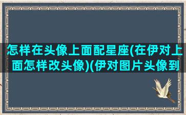 怎样在头像上面配星座(在伊对上面怎样改头像)(伊对图片头像到了上限怎么改)