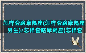 怎样套路摩羯座(怎样套路摩羯座男生)/怎样套路摩羯座(怎样套路摩羯座男生)-我的网站