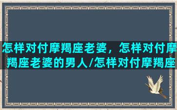 怎样对付摩羯座老婆，怎样对付摩羯座老婆的男人/怎样对付摩羯座老婆，怎样对付摩羯座老婆的男人-我的网站