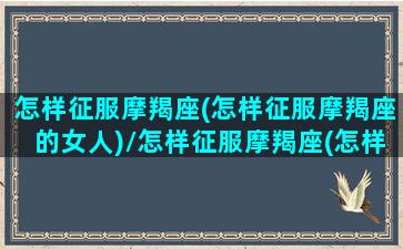 怎样征服摩羯座(怎样征服摩羯座的女人)/怎样征服摩羯座(怎样征服摩羯座的女人)-我的网站