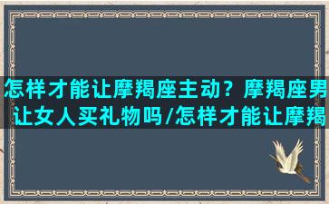 怎样才能让摩羯座主动？摩羯座男让女人买礼物吗/怎样才能让摩羯座主动？摩羯座男让女人买礼物吗-我的网站