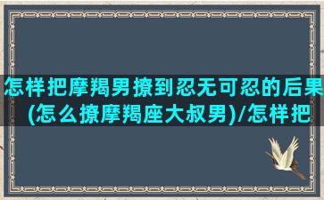 怎样把摩羯男撩到忍无可忍的后果(怎么撩摩羯座大叔男)/怎样把摩羯男撩到忍无可忍的后果(怎么撩摩羯座大叔男)-我的网站