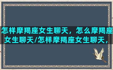 怎样摩羯座女生聊天，怎么摩羯座女生聊天/怎样摩羯座女生聊天，怎么摩羯座女生聊天-我的网站