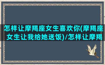 怎样让摩羯座女生喜欢你(摩羯座女生让我给她送饭)/怎样让摩羯座女生喜欢你(摩羯座女生让我给她送饭)-我的网站