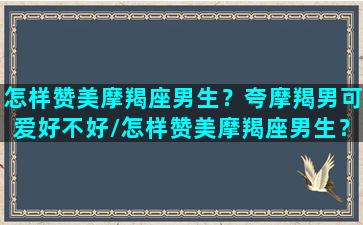 怎样赞美摩羯座男生？夸摩羯男可爱好不好/怎样赞美摩羯座男生？夸摩羯男可爱好不好-我的网站