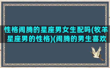 性格闹腾的星座男女生配吗(牧羊星座男的性格)(闹腾的男生喜欢什么样的女生)