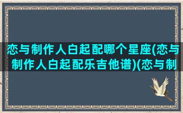 恋与制作人白起配哪个星座(恋与制作人白起配乐吉他谱)(恋与制作人白起哪个约会甜)