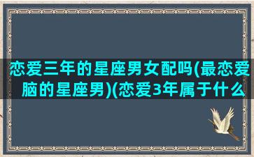 恋爱三年的星座男女配吗(最恋爱脑的星座男)(恋爱3年属于什么期)