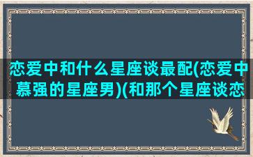 恋爱中和什么星座谈最配(恋爱中慕强的星座男)(和那个星座谈恋爱最辛苦)