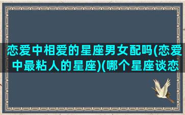 恋爱中相爱的星座男女配吗(恋爱中最粘人的星座)(哪个星座谈恋爱最粘人)