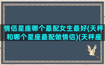 情侣星座哪个最配女生最好(天秤和哪个星座最配做情侣)(天秤座和什么星座最适合做情侣)