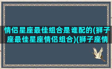 情侣星座最佳组合是谁配的(狮子座最佳星座情侣组合)(狮子座情侣配对)