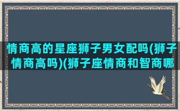 情商高的星座狮子男女配吗(狮子情商高吗)(狮子座情商和智商哪个高)