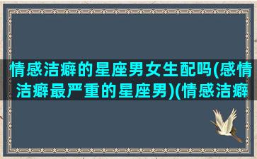 情感洁癖的星座男女生配吗(感情洁癖最严重的星座男)(情感洁癖最严重的三大星座!)