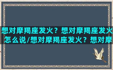 想对摩羯座发火？想对摩羯座发火怎么说/想对摩羯座发火？想对摩羯座发火怎么说-我的网站