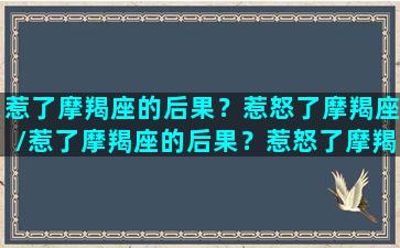 惹了摩羯座的后果？惹怒了摩羯座/惹了摩羯座的后果？惹怒了摩羯座-我的网站