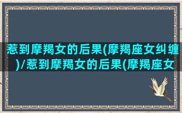 惹到摩羯女的后果(摩羯座女纠缠)/惹到摩羯女的后果(摩羯座女纠缠)-我的网站