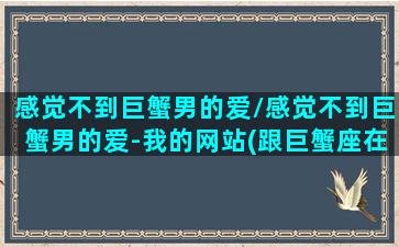 感觉不到巨蟹男的爱/感觉不到巨蟹男的爱-我的网站(跟巨蟹座在一起感受不到爱)