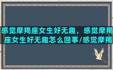 感觉摩羯座女生好无趣，感觉摩羯座女生好无趣怎么回事/感觉摩羯座女生好无趣，感觉摩羯座女生好无趣怎么回事-我的网站