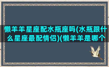 懒羊羊星座配水瓶座吗(水瓶跟什么星座最配情侣)(懒羊羊是哪个星座)