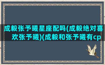 成毅张予曦星座配吗(成毅绝对喜欢张予曦)(成毅和张予曦有cp感吗)