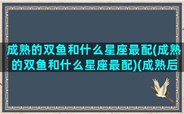 成熟的双鱼和什么星座最配(成熟的双鱼和什么星座最配)(成熟后的双鱼座有多可怕)