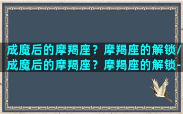 成魔后的摩羯座？摩羯座的解锁/成魔后的摩羯座？摩羯座的解锁-我的网站