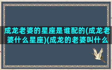 成龙老婆的星座是谁配的(成龙老婆什么星座)(成龙的老婆叫什么名)