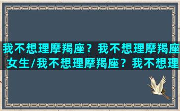 我不想理摩羯座？我不想理摩羯座女生/我不想理摩羯座？我不想理摩羯座女生-我的网站