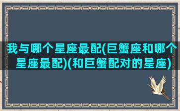 我与哪个星座最配(巨蟹座和哪个星座最配)(和巨蟹配对的星座)