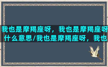 我也是摩羯座呀，我也是摩羯座呀什么意思/我也是摩羯座呀，我也是摩羯座呀什么意思-我的网站