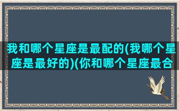 我和哪个星座是最配的(我哪个星座是最好的)(你和哪个星座最合拍)