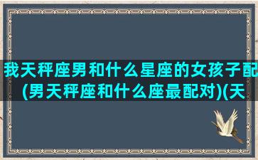 我天秤座男和什么星座的女孩子配(男天秤座和什么座最配对)(天秤男跟什么星座女最配)