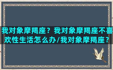 我对象摩羯座？我对象摩羯座不喜欢性生活怎么办/我对象摩羯座？我对象摩羯座不喜欢性生活怎么办-我的网站