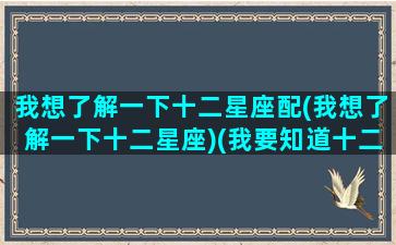我想了解一下十二星座配(我想了解一下十二星座)(我要知道十二星座)