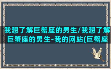 我想了解巨蟹座的男生/我想了解巨蟹座的男生-我的网站(巨蟹座男生的想法)