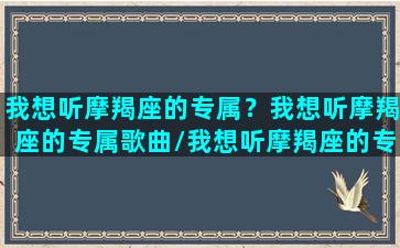 我想听摩羯座的专属？我想听摩羯座的专属歌曲/我想听摩羯座的专属？我想听摩羯座的专属歌曲-我的网站