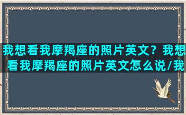 我想看我摩羯座的照片英文？我想看我摩羯座的照片英文怎么说/我想看我摩羯座的照片英文？我想看我摩羯座的照片英文怎么说-我的网站