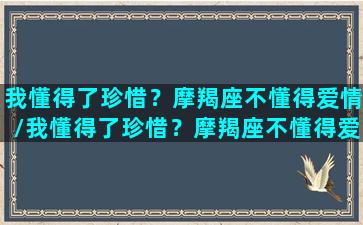 我懂得了珍惜？摩羯座不懂得爱情/我懂得了珍惜？摩羯座不懂得爱情-我的网站