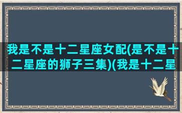 我是不是十二星座女配(是不是十二星座的狮子三集)(我是十二星座是什么座)