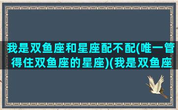 我是双鱼座和星座配不配(唯一管得住双鱼座的星座)(我是双鱼座是什么座)