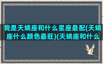 我是天蝎座和什么星座最配(天蝎座什么颜色最旺)(天蝎座和什么星座最般配)