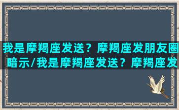 我是摩羯座发送？摩羯座发朋友圈暗示/我是摩羯座发送？摩羯座发朋友圈暗示-我的网站