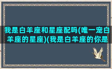 我是白羊座和星座配吗(唯一宠白羊座的星座)(我是白羊座的你是什么星座的呀)