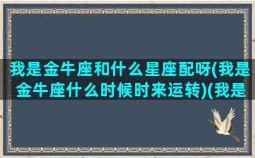 我是金牛座和什么星座配呀(我是金牛座什么时候时来运转)(我是金牛座的你是什么星座的)