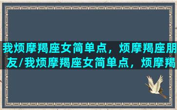 我烦摩羯座女简单点，烦摩羯座朋友/我烦摩羯座女简单点，烦摩羯座朋友-我的网站