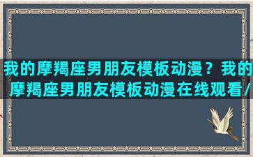 我的摩羯座男朋友模板动漫？我的摩羯座男朋友模板动漫在线观看/我的摩羯座男朋友模板动漫？我的摩羯座男朋友模板动漫在线观看-我的网站